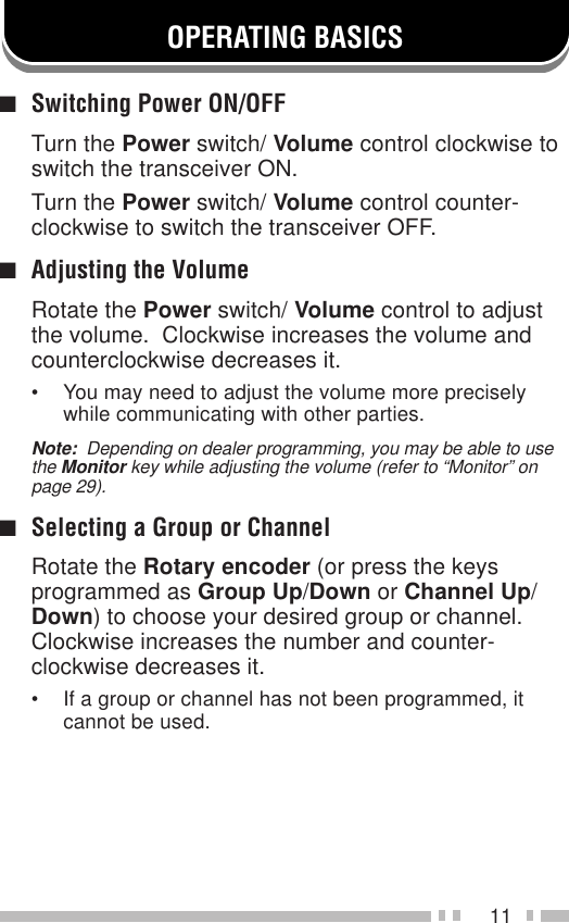 11OPERATING BASICS■Switching Power ON/OFFTurn the Power switch/ Volume control clockwise toswitch the transceiver ON.Turn the Power switch/ Volume control counter-clockwise to switch the transceiver OFF.■Adjusting the VolumeRotate the Power switch/ Volume control to adjustthe volume.  Clockwise increases the volume andcounterclockwise decreases it.• You may need to adjust the volume more preciselywhile communicating with other parties.Note:  Depending on dealer programming, you may be able to usethe Monitor key while adjusting the volume (refer to “Monitor” onpage 29).■Selecting a Group or ChannelRotate the Rotary encoder (or press the keysprogrammed as Group Up/Down or Channel Up/Down) to choose your desired group or channel.Clockwise increases the number and counter-clockwise decreases it.• If a group or channel has not been programmed, itcannot be used.