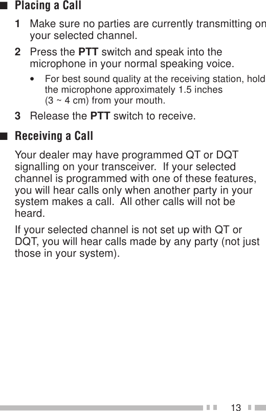 13■Placing a Call1Make sure no parties are currently transmitting onyour selected channel.2Press the PTT switch and speak into themicrophone in your normal speaking voice.•For best sound quality at the receiving station, holdthe microphone approximately 1.5 inches(3 ~ 4 cm) from your mouth.3Release the PTT switch to receive.■Receiving a CallYour dealer may have programmed QT or DQTsignalling on your transceiver.  If your selectedchannel is programmed with one of these features,you will hear calls only when another party in yoursystem makes a call.  All other calls will not beheard.If your selected channel is not set up with QT orDQT, you will hear calls made by any party (not justthose in your system).