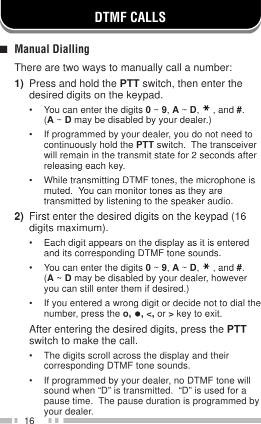 16DTMF CALLS■Manual DiallingThere are two ways to manually call a number:1) Press and hold the PTT switch, then enter thedesired digits on the keypad.• You can enter the digits 0 ~ 9, A ~ D,, and #.(A ~ D may be disabled by your dealer.)• If programmed by your dealer, you do not need tocontinuously hold the PTT switch.  The transceiverwill remain in the transmit state for 2 seconds afterreleasing each key.• While transmitting DTMF tones, the microphone ismuted.  You can monitor tones as they aretransmitted by listening to the speaker audio.2) First enter the desired digits on the keypad (16digits maximum).• Each digit appears on the display as it is enteredand its corresponding DTMF tone sounds.• You can enter the digits 0 ~ 9, A ~ D,, and #.(A ~ D may be disabled by your dealer, howeveryou can still enter them if desired.)• If you entered a wrong digit or decide not to dial thenumber, press the o, •, &lt;, or &gt; key to exit.After entering the desired digits, press the PTTswitch to make the call.• The digits scroll across the display and theircorresponding DTMF tone sounds.• If programmed by your dealer, no DTMF tone willsound when “D” is transmitted.  “D” is used for apause time.  The pause duration is programmed byyour dealer.