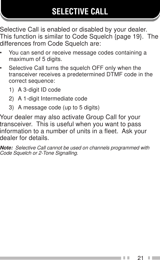 21SELECTIVE CALLSelective Call is enabled or disabled by your dealer.This function is similar to Code Squelch {page 19}.  Thedifferences from Code Squelch are:• You can send or receive message codes containing amaximum of 5 digits.• Selective Call turns the squelch OFF only when thetransceiver receives a predetermined DTMF code in thecorrect sequence:1) A 3-digit ID code2) A 1-digit Intermediate code3) A message code (up to 5 digits)Your dealer may also activate Group Call for yourtransceiver.  This is useful when you want to passinformation to a number of units in a fleet.  Ask yourdealer for details.Note:  Selective Call cannot be used on channels programmed withCode Squelch or 2-Tone Signalling.