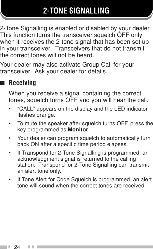 242-TONE SIGNALLING2-Tone Signalling is enabled or disabled by your dealer.This function turns the transceiver squelch OFF onlywhen it receives the 2-tone signal that has been set upin your transceiver.  Transceivers that do not transmitthe correct tones will not be heard.Your dealer may also activate Group Call for yourtransceiver.  Ask your dealer for details.■ReceivingWhen you receive a signal containing the correcttones, squelch turns OFF and you will hear the call.• “CALL” appears on the display and the LED indicatorflashes orange.• To mute the speaker after squelch turns OFF, press thekey programmed as Monitor.• Your dealer can program squelch to automatically turnback ON after a specific time period elapses.• If Transpond for 2-Tone Signalling is programmed, anacknowledgment signal is returned to the callingstation.  Transpond for 2-Tone Signalling can transmitan alert tone only.• If Tone Alert for Code Squelch is programmed, an alerttone will sound when the correct tones are received.