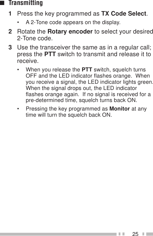 25■Transmitting1Press the key programmed as TX Code Select.• A 2-Tone code appears on the display.2Rotate the Rotary encoder to select your desired2-Tone code.3Use the transceiver the same as in a regular call;press the PTT switch to transmit and release it toreceive.• When you release the PTT switch, squelch turnsOFF and the LED indicator flashes orange.  Whenyou receive a signal, the LED indicator lights green.When the signal drops out, the LED indicatorflashes orange again.  If no signal is received for apre-determined time, squelch turns back ON.• Pressing the key programmed as Monitor at anytime will turn the squelch back ON.