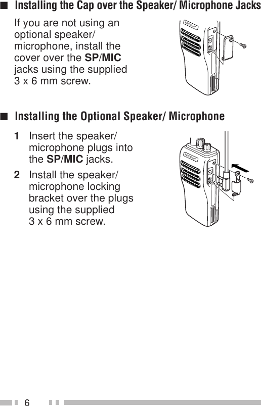 6If you are not using anoptional speaker/microphone, install thecover over the SP/MICjacks using the supplied3 x 6 mm screw.■Installing the Cap over the Speaker/ Microphone Jacks■Installing the Optional Speaker/ Microphone1Insert the speaker/microphone plugs intothe SP/MIC jacks.2Install the speaker/microphone lockingbracket over the plugsusing the supplied3 x 6 mm screw.