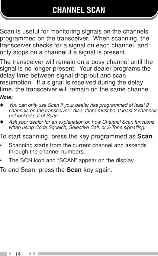 14CHANNEL SCANScan is useful for monitoring signals on the channelsprogrammed on the transceiver.  When scanning, thetransceiver checks for a signal on each channel, andonly stops on a channel if a signal is present.The transceiver will remain on a busy channel until thesignal is no longer present.  Your dealer programs thedelay time between signal drop-out and scanresumption.  If a signal is received during the delaytime, the transceiver will remain on the same channel.Note:◆You can only use Scan if your dealer has programmed at least 2channels on the transceiver.  Also, there must be at least 2 channelsnot locked out of Scan.◆Ask your dealer for an explanation on how Channel Scan functionswhen using Code Squelch, Selective Call, or 2-Tone signalling.To start scanning, press the key programmed as Scan.• Scanning starts from the current channel and ascendsthrough the channel numbers.• The SCN icon and “SCAN” appear on the display.To end Scan, press the Scan key again.