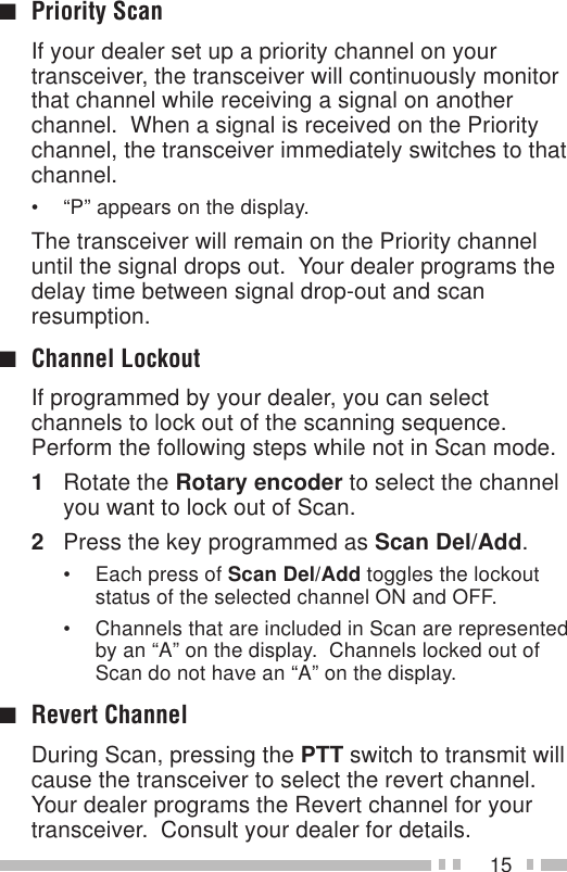 15■Priority ScanIf your dealer set up a priority channel on yourtransceiver, the transceiver will continuously monitorthat channel while receiving a signal on anotherchannel.  When a signal is received on the Prioritychannel, the transceiver immediately switches to thatchannel.• “P” appears on the display.The transceiver will remain on the Priority channeluntil the signal drops out.  Your dealer programs thedelay time between signal drop-out and scanresumption.■Channel LockoutIf programmed by your dealer, you can selectchannels to lock out of the scanning sequence.Perform the following steps while not in Scan mode.1Rotate the Rotary encoder to select the channelyou want to lock out of Scan.2Press the key programmed as Scan Del/Add.• Each press of Scan Del/Add toggles the lockoutstatus of the selected channel ON and OFF.• Channels that are included in Scan are representedby an “A” on the display.  Channels locked out ofScan do not have an “A” on the display.■Revert ChannelDuring Scan, pressing the PTT switch to transmit willcause the transceiver to select the revert channel.Your dealer programs the Revert channel for yourtransceiver.  Consult your dealer for details.