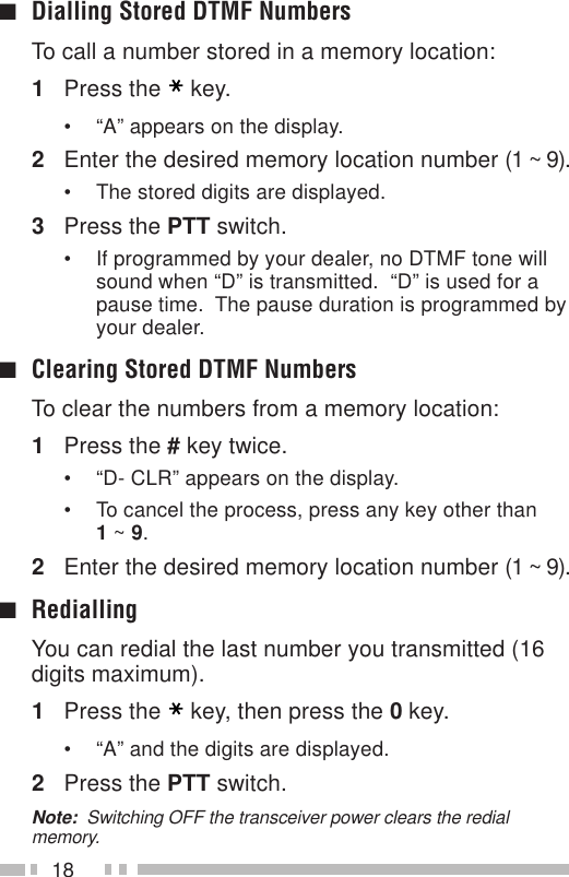 18■Dialling Stored DTMF NumbersTo call a number stored in a memory location:1Press the key.• “A” appears on the display.2Enter the desired memory location number (1 ~ 9).• The stored digits are displayed.3Press the PTT switch.• If programmed by your dealer, no DTMF tone willsound when “D” is transmitted.  “D” is used for apause time.  The pause duration is programmed byyour dealer.■Clearing Stored DTMF NumbersTo clear the numbers from a memory location:1Press the # key twice.• “D- CLR” appears on the display.• To cancel the process, press any key other than1 ~ 9.2Enter the desired memory location number (1 ~ 9).■RediallingYou can redial the last number you transmitted (16digits maximum).1Press the key, then press the 0 key.• “A” and the digits are displayed.2Press the PTT switch.Note:  Switching OFF the transceiver power clears the redialmemory.