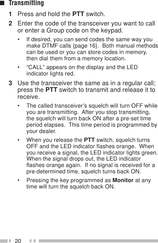 20■Transmitting1Press and hold the PTT switch.2Enter the code of the transceiver you want to callor enter a Group code on the keypad.• If desired, you can send codes the same way youmake DTMF calls {page 16}.  Both manual methodscan be used or you can store codes in memory,then dial them from a memory location.• “CALL” appears on the display and the LEDindicator lights red.3Use the transceiver the same as in a regular call;press the PTT switch to transmit and release it toreceive.• The called transceiver’s squelch will turn OFF whileyou are transmitting.  After you stop transmitting,the squelch will turn back ON after a pre-set timeperiod elapses.  This time period is programmed byyour dealer.• When you release the PTT switch, squelch turnsOFF and the LED indicator flashes orange.  Whenyou receive a signal, the LED indicator lights green.When the signal drops out, the LED indicatorflashes orange again.  If no signal is received for apre-determined time, squelch turns back ON.• Pressing the key programmed as Monitor at anytime will turn the squelch back ON.