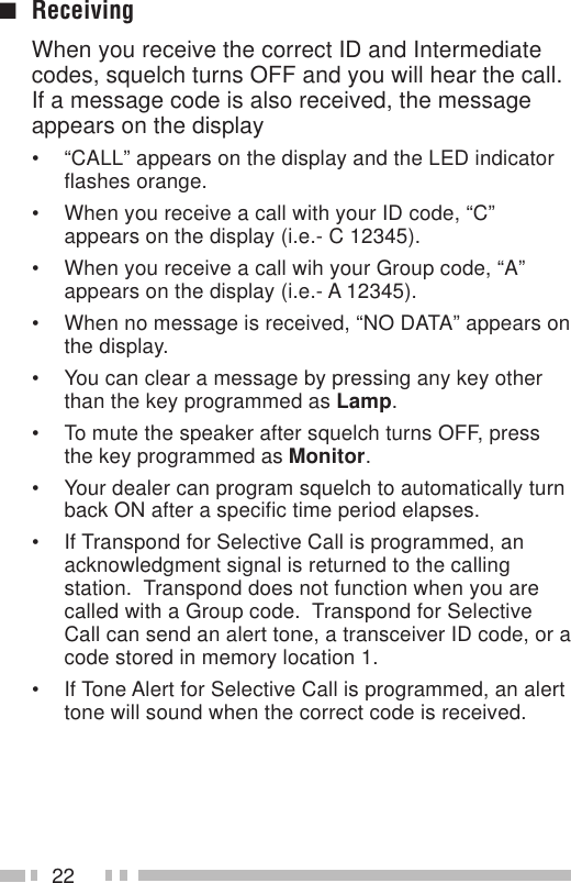 22■ReceivingWhen you receive the correct ID and Intermediatecodes, squelch turns OFF and you will hear the call.If a message code is also received, the messageappears on the display• “CALL” appears on the display and the LED indicatorflashes orange.• When you receive a call with your ID code, “C”appears on the display (i.e.- C 12345).• When you receive a call wih your Group code, “A”appears on the display (i.e.- A 12345).• When no message is received, “NO DATA” appears onthe display.• You can clear a message by pressing any key otherthan the key programmed as Lamp.• To mute the speaker after squelch turns OFF, pressthe key programmed as Monitor.• Your dealer can program squelch to automatically turnback ON after a specific time period elapses.• If Transpond for Selective Call is programmed, anacknowledgment signal is returned to the callingstation.  Transpond does not function when you arecalled with a Group code.  Transpond for SelectiveCall can send an alert tone, a transceiver ID code, or acode stored in memory location 1.• If Tone Alert for Selective Call is programmed, an alerttone will sound when the correct code is received.