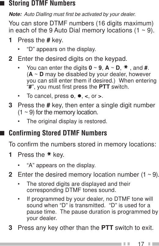 17■Storing DTMF NumbersNote:  Auto Dialling must first be activated by your dealer.You can store DTMF numbers (16 digits maximum)in each of the 9 Auto Dial memory locations (1 ~ 9).1Press the # key.• “D” appears on the display.2Enter the desired digits on the keypad.• You can enter the digits 0 ~ 9, A ~ D,, and #.(A ~ D may be disabled by your dealer, howeveryou can still enter them if desired.)  When entering“#”, you must first press the PTT switch.• To cancel, press o, •, &lt;, or &gt;.3Press the # key, then enter a single digit number(1 ~ 9) for the memory location.• The original display is restored.■Confirming Stored DTMF NumbersTo confirm the numbers stored in memory locations:1Press the key.• “A” appears on the display.2Enter the desired memory location number (1 ~ 9).• The stored digits are displayed and theircorresponding DTMF tones sound.• If programmed by your dealer, no DTMF tone willsound when “D” is transmitted.  “D” is used for apause time.  The pause duration is programmed byyour dealer.3Press any key other than the PTT switch to exit.