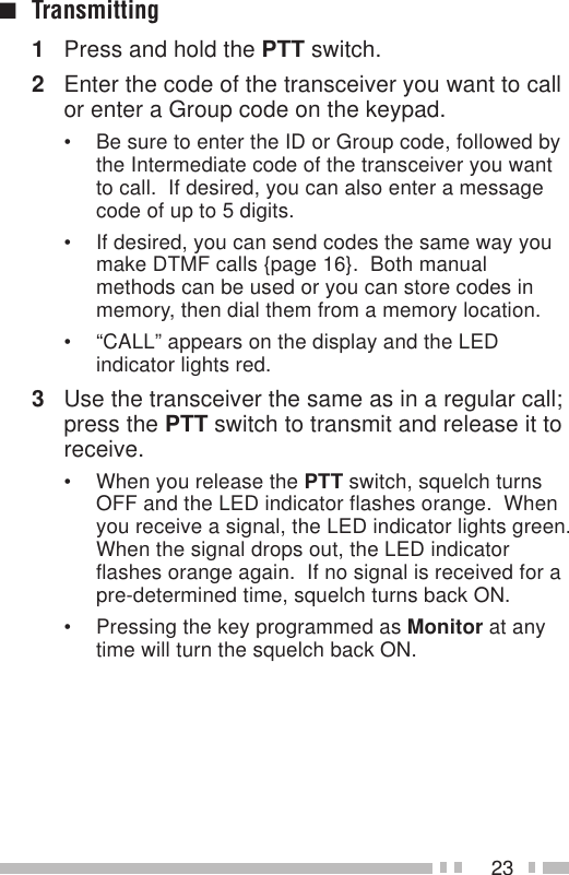 23■Transmitting1Press and hold the PTT switch.2Enter the code of the transceiver you want to callor enter a Group code on the keypad.• Be sure to enter the ID or Group code, followed bythe Intermediate code of the transceiver you wantto call.  If desired, you can also enter a messagecode of up to 5 digits.• If desired, you can send codes the same way youmake DTMF calls {page 16}.  Both manualmethods can be used or you can store codes inmemory, then dial them from a memory location.• “CALL” appears on the display and the LEDindicator lights red.3Use the transceiver the same as in a regular call;press the PTT switch to transmit and release it toreceive.• When you release the PTT switch, squelch turnsOFF and the LED indicator flashes orange.  Whenyou receive a signal, the LED indicator lights green.When the signal drops out, the LED indicatorflashes orange again.  If no signal is received for apre-determined time, squelch turns back ON.• Pressing the key programmed as Monitor at anytime will turn the squelch back ON.