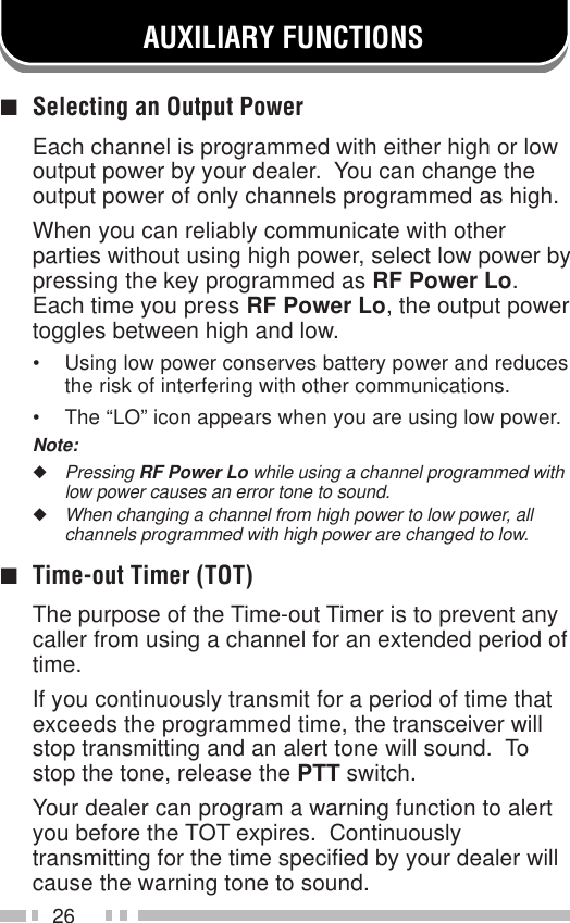 26AUXILIARY FUNCTIONS■Selecting an Output PowerEach channel is programmed with either high or lowoutput power by your dealer.  You can change theoutput power of only channels programmed as high.When you can reliably communicate with otherparties without using high power, select low power bypressing the key programmed as RF Power Lo.Each time you press RF Power Lo, the output powertoggles between high and low.• Using low power conserves battery power and reducesthe risk of interfering with other communications.• The “LO” icon appears when you are using low power.Note:◆Pressing RF Power Lo while using a channel programmed withlow power causes an error tone to sound.◆When changing a channel from high power to low power, allchannels programmed with high power are changed to low.■Time-out Timer (TOT)The purpose of the Time-out Timer is to prevent anycaller from using a channel for an extended period oftime.If you continuously transmit for a period of time thatexceeds the programmed time, the transceiver willstop transmitting and an alert tone will sound.  Tostop the tone, release the PTT switch.Your dealer can program a warning function to alertyou before the TOT expires.  Continuouslytransmitting for the time specified by your dealer willcause the warning tone to sound.