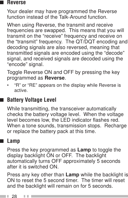 28■ReverseYour dealer may have programmed the Reversefunction instead of the Talk-Around function.When using Reverse, the transmit and receivefrequencies are swapped.  This means that you willtransmit on the “receive” frequency and receive onthe “transmit” frequency.  The QT/DQT encoding anddecoding signals are also reversed, meaning thattransmitted signals are encoded using the “decode”signal, and received signals are decoded using the“encode” signal.Toggle Reverse ON and OFF by pressing the keyprogrammed as Reverse.• “R” or “RE” appears on the display while Reverse isactive.■Battery Voltage LevelWhile transmitting, the transceiver automaticallychecks the battery voltage level.  When the voltagelevel becomes low, the LED indicator flashes red.When a tone sounds, transmission stops.  Rechargeor replace the battery pack at this time.■LampPress the key programmed as Lamp to toggle thedisplay backlight ON or OFF.  The backlightautomatically turns OFF approximately 5 secondsafter it is switched ON.Press any key other than Lamp while the backlight isON to reset the 5 second timer.  The timer will resetand the backlight will remain on for 5 seconds.