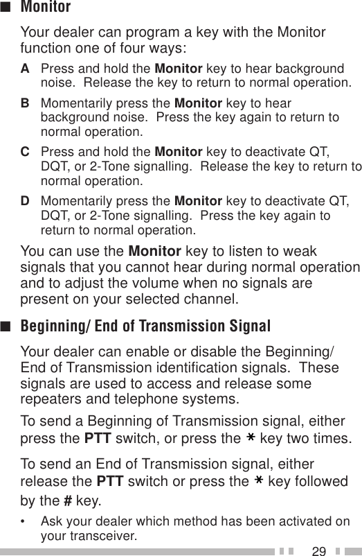 29■MonitorYour dealer can program a key with the Monitorfunction one of four ways:APress and hold the Monitor key to hear backgroundnoise.  Release the key to return to normal operation.BMomentarily press the Monitor key to hearbackground noise.  Press the key again to return tonormal operation.CPress and hold the Monitor key to deactivate QT,DQT, or 2-Tone signalling.  Release the key to return tonormal operation.DMomentarily press the Monitor key to deactivate QT,DQT, or 2-Tone signalling.  Press the key again toreturn to normal operation.You can use the Monitor key to listen to weaksignals that you cannot hear during normal operationand to adjust the volume when no signals arepresent on your selected channel.■Beginning/ End of Transmission SignalYour dealer can enable or disable the Beginning/End of Transmission identification signals.  Thesesignals are used to access and release somerepeaters and telephone systems.To send a Beginning of Transmission signal, eitherpress the PTT switch, or press the key two times.To send an End of Transmission signal, eitherrelease the PTT switch or press the key followedby the # key.• Ask your dealer which method has been activated onyour transceiver.