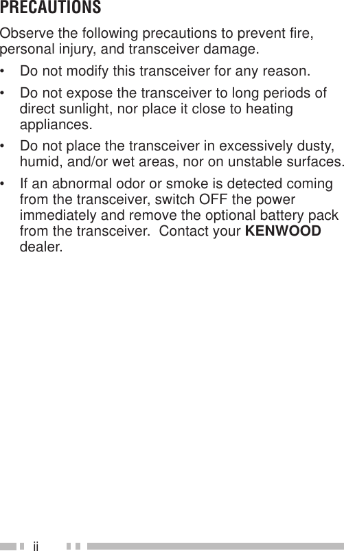 iiPRECAUTIONSObserve the following precautions to prevent fire,personal injury, and transceiver damage.• Do not modify this transceiver for any reason.• Do not expose the transceiver to long periods ofdirect sunlight, nor place it close to heatingappliances.• Do not place the transceiver in excessively dusty,humid, and/or wet areas, nor on unstable surfaces.• If an abnormal odor or smoke is detected comingfrom the transceiver, switch OFF the powerimmediately and remove the optional battery packfrom the transceiver.  Contact your KENWOODdealer.