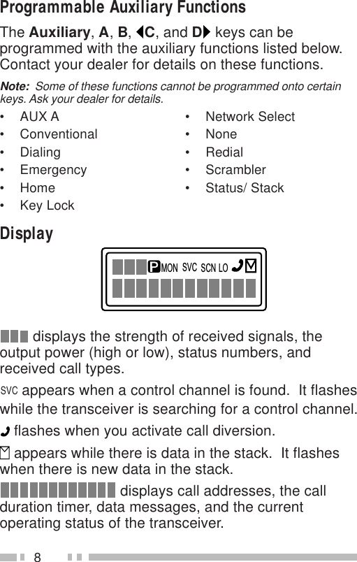 8Programmable Auxiliary FunctionsThe Auxiliary, A, B,  C, and D keys can beprogrammed with the auxiliary functions listed below.Contact your dealer for details on these functions.Note:  Some of these functions cannot be programmed onto certainkeys. Ask your dealer for details.• AUX A • Network Select• Conventional • None• Dialing • Redial• Emergency • Scrambler• Home • Status/ Stack• Key LockDisplaySVCMON SCN LO displays the strength of received signals, theoutput power (high or low), status numbers, andreceived call types.SVC appears when a control channel is found.  It flasheswhile the transceiver is searching for a control channel. flashes when you activate call diversion. appears while there is data in the stack.  It flasheswhen there is new data in the stack. displays call addresses, the callduration timer, data messages, and the currentoperating status of the transceiver.