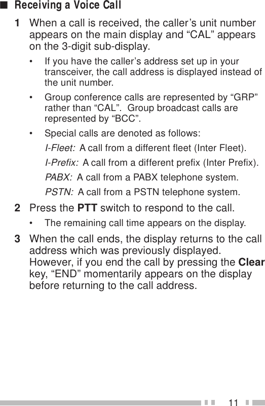11■Receiving a Voice Call1When a call is received, the caller’s unit numberappears on the main display and “CAL” appearson the 3-digit sub-display.• If you have the caller’s address set up in yourtransceiver, the call address is displayed instead ofthe unit number.• Group conference calls are represented by “GRP”rather than “CAL”.  Group broadcast calls arerepresented by “BCC”.• Special calls are denoted as follows:I-Fleet:  A call from a different fleet (Inter Fleet).I-Prefix:  A call from a different prefix (Inter Prefix).PABX:  A call from a PABX telephone system.PSTN:  A call from a PSTN telephone system.2Press the PTT switch to respond to the call.• The remaining call time appears on the display.3When the call ends, the display returns to the calladdress which was previously displayed.However, if you end the call by pressing the Clearkey, “END” momentarily appears on the displaybefore returning to the call address.