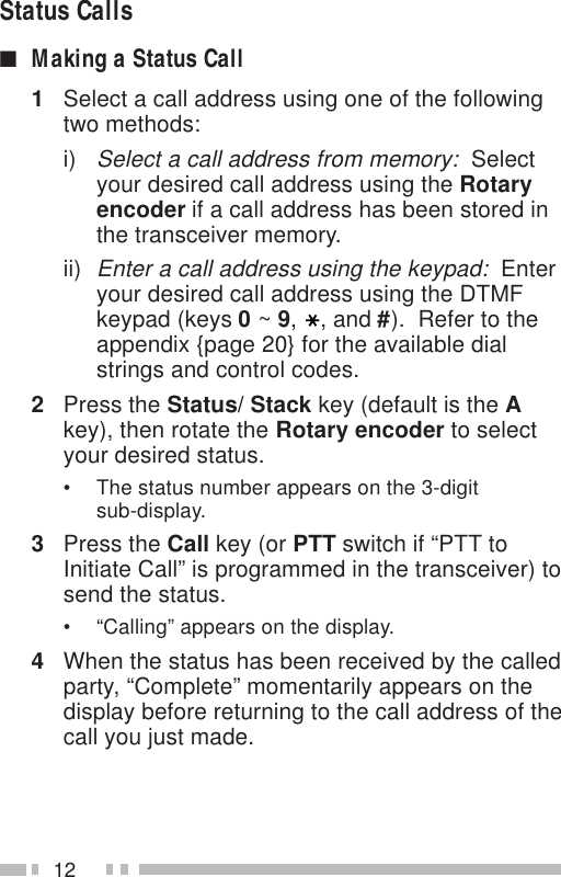 12Status Calls■Making a Status Call1Select a call address using one of the followingtwo methods:i)Select a call address from memory:  Selectyour desired call address using the Rotaryencoder if a call address has been stored inthe transceiver memory.ii)Enter a call address using the keypad:  Enteryour desired call address using the DTMFkeypad (keys 0 ~ 9,, and #).  Refer to theappendix {page 20} for the available dialstrings and control codes.2Press the Status/ Stack key (default is the Akey), then rotate the Rotary encoder to selectyour desired status.• The status number appears on the 3-digitsub-display.3Press the Call key (or PTT switch if “PTT toInitiate Call” is programmed in the transceiver) tosend the status.• “Calling” appears on the display.4When the status has been received by the calledparty, “Complete” momentarily appears on thedisplay before returning to the call address of thecall you just made.