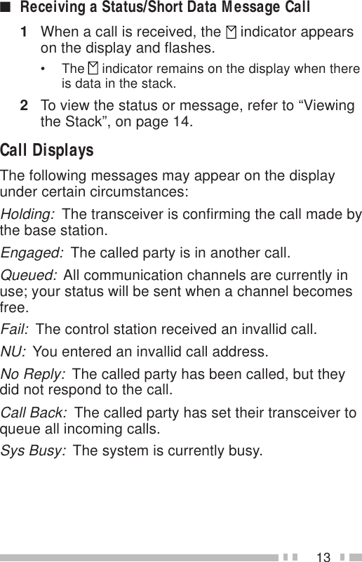 13■Receiving a Status/Short Data Message Call1When a call is received, the   indicator appearson the display and flashes.• The   indicator remains on the display when thereis data in the stack.2To view the status or message, refer to “Viewingthe Stack”, on page 14.Call DisplaysThe following messages may appear on the displayunder certain circumstances:Holding:  The transceiver is confirming the call made bythe base station.Engaged:  The called party is in another call.Queued:  All communication channels are currently inuse; your status will be sent when a channel becomesfree.Fail:  The control station received an invallid call.NU:  You entered an invallid call address.No Reply:  The called party has been called, but theydid not respond to the call.Call Back:  The called party has set their transceiver toqueue all incoming calls.Sys Busy:  The system is currently busy.
