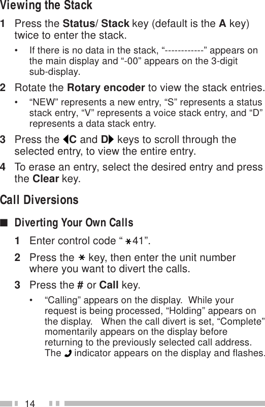 14Viewing the Stack1Press the Status/ Stack key (default is the A key)twice to enter the stack.• If there is no data in the stack, “------------” appears onthe main display and “-00” appears on the 3-digitsub-display.2Rotate the Rotary encoder to view the stack entries.• “NEW” represents a new entry, “S” represents a statusstack entry, “V” represents a voice stack entry, and “D”represents a data stack entry.3Press the  C and D keys to scroll through theselected entry, to view the entire entry.4To erase an entry, select the desired entry and pressthe Clear key.Call Diversions■Diverting Your Own Calls1Enter control code “ 41”.2Press the key, then enter the unit numberwhere you want to divert the calls.3Press the # or Call key.• “Calling” appears on the display.  While yourrequest is being processed, “Holding” appears onthe display.   When the call divert is set, “Complete”momentarily appears on the display beforereturning to the previously selected call address.The   indicator appears on the display and flashes.
