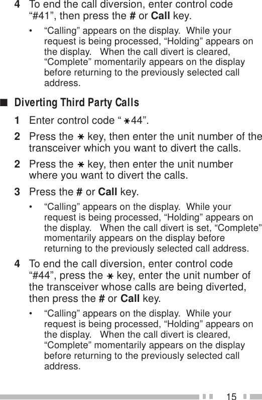 154To end the call diversion, enter control code“#41”, then press the # or Call key.• “Calling” appears on the display.  While yourrequest is being processed, “Holding” appears onthe display.   When the call divert is cleared,“Complete” momentarily appears on the displaybefore returning to the previously selected calladdress.■Diverting Third Party Calls1Enter control code “ 44”.2Press the key, then enter the unit number of thetransceiver which you want to divert the calls.2Press the key, then enter the unit numberwhere you want to divert the calls.3Press the # or Call key.• “Calling” appears on the display.  While yourrequest is being processed, “Holding” appears onthe display.   When the call divert is set, “Complete”momentarily appears on the display beforereturning to the previously selected call address.4To end the call diversion, enter control code“#44”, press the key, enter the unit number ofthe transceiver whose calls are being diverted,then press the # or Call key.• “Calling” appears on the display.  While yourrequest is being processed, “Holding” appears onthe display.   When the call divert is cleared,“Complete” momentarily appears on the displaybefore returning to the previously selected calladdress.