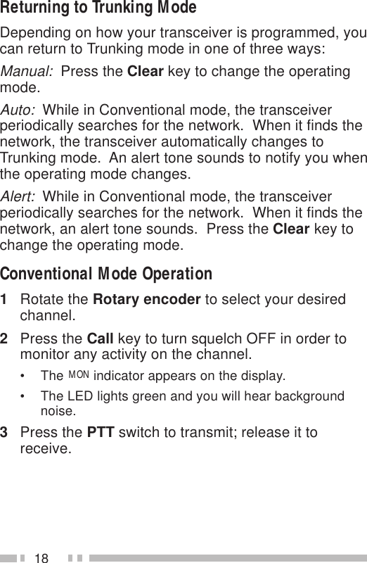 18Returning to Trunking ModeDepending on how your transceiver is programmed, youcan return to Trunking mode in one of three ways:Manual:  Press the Clear key to change the operatingmode.Auto:  While in Conventional mode, the transceiverperiodically searches for the network.  When it finds thenetwork, the transceiver automatically changes toTrunking mode.  An alert tone sounds to notify you whenthe operating mode changes.Alert:  While in Conventional mode, the transceiverperiodically searches for the network.  When it finds thenetwork, an alert tone sounds.  Press the Clear key tochange the operating mode.Conventional Mode Operation1Rotate the Rotary encoder to select your desiredchannel.2Press the Call key to turn squelch OFF in order tomonitor any activity on the channel.• The MON indicator appears on the display.• The LED lights green and you will hear backgroundnoise.3Press the PTT switch to transmit; release it toreceive.