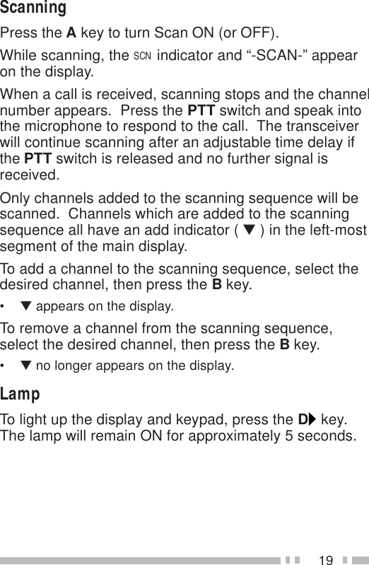 19ScanningPress the A key to turn Scan ON (or OFF).While scanning, the SCN indicator and “-SCAN-” appearon the display.When a call is received, scanning stops and the channelnumber appears.  Press the PTT switch and speak intothe microphone to respond to the call.  The transceiverwill continue scanning after an adjustable time delay ifthe PTT switch is released and no further signal isreceived.Only channels added to the scanning sequence will bescanned.  Channels which are added to the scanningsequence all have an add indicator ( ▼ ) in the left-mostsegment of the main display.To add a channel to the scanning sequence, select thedesired channel, then press the B key.•▼ appears on the display.To remove a channel from the scanning sequence,select the desired channel, then press the B key.•▼ no longer appears on the display.LampTo light up the display and keypad, press the D key.The lamp will remain ON for approximately 5 seconds.