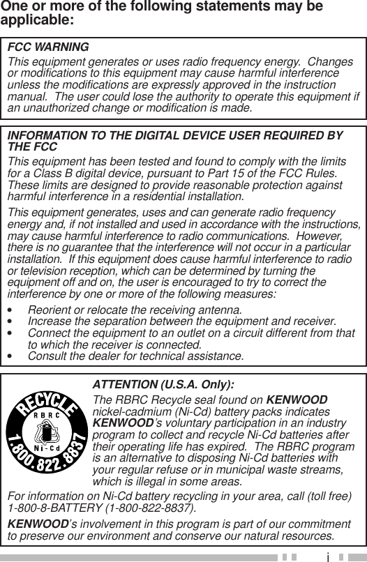 iOne or more of the following statements may beapplicable:FCC WARNINGThis equipment generates or uses radio frequency energy.  Changesor modifications to this equipment may cause harmful interferenceunless the modifications are expressly approved in the instructionmanual.  The user could lose the authority to operate this equipment ifan unauthorized change or modification is made.INFORMATION TO THE DIGITAL DEVICE USER REQUIRED BYTHE FCCThis equipment has been tested and found to comply with the limitsfor a Class B digital device, pursuant to Part 15 of the FCC Rules.These limits are designed to provide reasonable protection againstharmful interference in a residential installation.This equipment generates, uses and can generate radio frequencyenergy and, if not installed and used in accordance with the instructions,may cause harmful interference to radio communications.  However,there is no guarantee that the interference will not occur in a particularinstallation.  If this equipment does cause harmful interference to radioor television reception, which can be determined by turning theequipment off and on, the user is encouraged to try to correct theinterference by one or more of the following measures:•Reorient or relocate the receiving antenna.•Increase the separation between the equipment and receiver.•Connect the equipment to an outlet on a circuit different from thatto which the receiver is connected.•Consult the dealer for technical assistance.ATTENTION (U.S.A. Only):The RBRC Recycle seal found on KENWOODnickel-cadmium (Ni-Cd) battery packs indicatesKENWOOD’s voluntary participation in an industryprogram to collect and recycle Ni-Cd batteries aftertheir operating life has expired.  The RBRC programis an alternative to disposing Ni-Cd batteries withyour regular refuse or in municipal waste streams,which is illegal in some areas.For information on Ni-Cd battery recycling in your area, call (toll free)1-800-8-BATTERY (1-800-822-8837).KENWOOD’s involvement in this program is part of our commitmentto preserve our environment and conserve our natural resources.