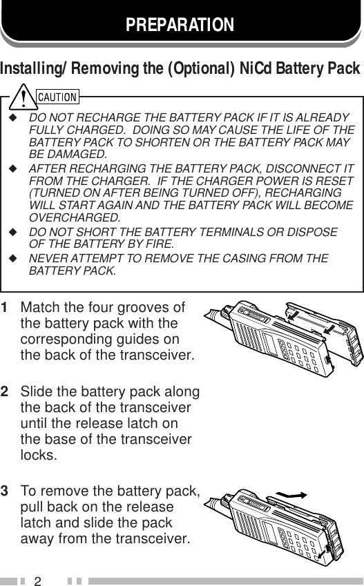 2PREPARATION1Match the four grooves ofthe battery pack with thecorresponding guides onthe back of the transceiver.2Slide the battery pack alongthe back of the transceiveruntil the release latch onthe base of the transceiverlocks.3To remove the battery pack,pull back on the releaselatch and slide the packaway from the transceiver.Installing/ Removing the (Optional) NiCd Battery Pack◆DO NOT RECHARGE THE BATTERY PACK IF IT IS ALREADYFULLY CHARGED.  DOING SO MAY CAUSE THE LIFE OF THEBATTERY PACK TO SHORTEN OR THE BATTERY PACK MAYBE DAMAGED.◆AFTER RECHARGING THE BATTERY PACK, DISCONNECT ITFROM THE CHARGER.  IF THE CHARGER POWER IS RESET(TURNED ON AFTER BEING TURNED OFF), RECHARGINGWILL START AGAIN AND THE BATTERY PACK WILL BECOMEOVERCHARGED.◆DO NOT SHORT THE BATTERY TERMINALS OR DISPOSEOF THE BATTERY BY FIRE.◆NEVER ATTEMPT TO REMOVE THE CASING FROM THEBATTERY PACK.