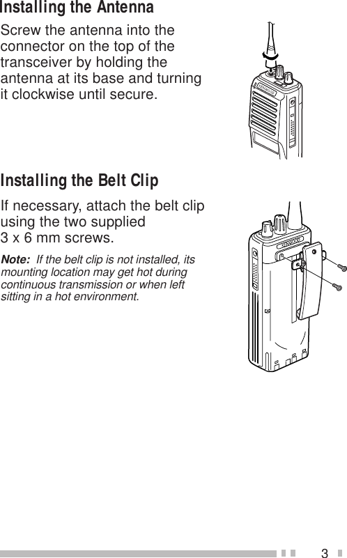 3Screw the antenna into theconnector on the top of thetransceiver by holding theantenna at its base and turningit clockwise until secure.Installing the Belt ClipIf necessary, attach the belt clipusing the two supplied3 x 6 mm screws.Note:  If the belt clip is not installed, itsmounting location may get hot duringcontinuous transmission or when leftsitting in a hot environment.Installing the Antenna