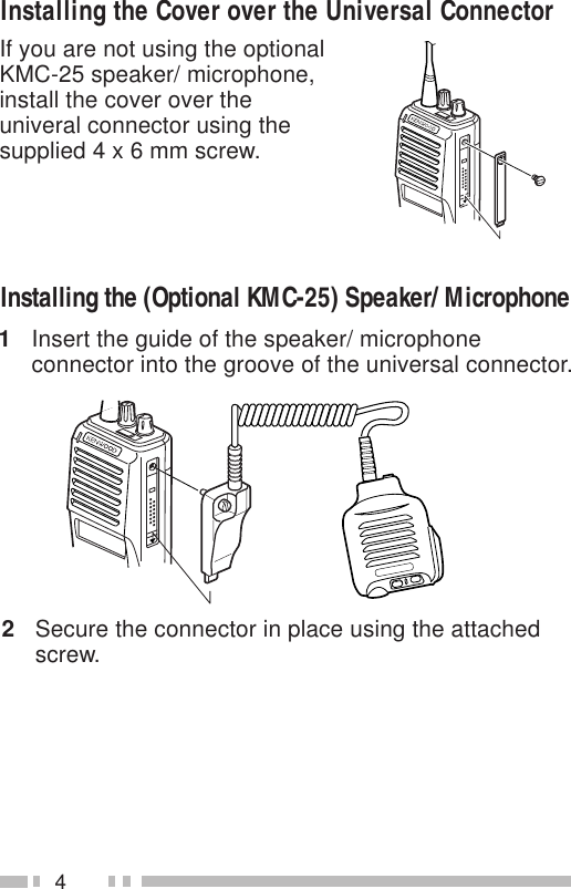 4If you are not using the optionalKMC-25 speaker/ microphone,install the cover over theuniveral connector using thesupplied 4 x 6 mm screw.Installing the Cover over the Universal ConnectorInstalling the (Optional KMC-25) Speaker/ Microphone1Insert the guide of the speaker/ microphoneconnector into the groove of the universal connector.2Secure the connector in place using the attachedscrew.