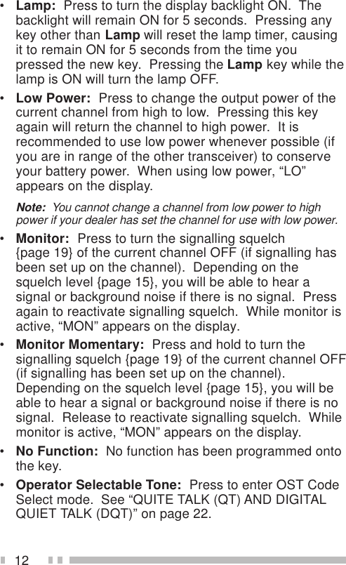 12•Lamp:  Press to turn the display backlight ON.  Thebacklight will remain ON for 5 seconds.  Pressing anykey other than Lamp will reset the lamp timer, causingit to remain ON for 5 seconds from the time youpressed the new key.  Pressing the Lamp key while thelamp is ON will turn the lamp OFF.•Low Power:  Press to change the output power of thecurrent channel from high to low.  Pressing this keyagain will return the channel to high power.  It isrecommended to use low power whenever possible (ifyou are in range of the other transceiver) to conserveyour battery power.  When using low power, “LO”appears on the display.Note:  You cannot change a channel from low power to highpower if your dealer has set the channel for use with low power.•Monitor:  Press to turn the signalling squelch{page 19} of the current channel OFF (if signalling hasbeen set up on the channel).  Depending on thesquelch level {page 15}, you will be able to hear asignal or background noise if there is no signal.  Pressagain to reactivate signalling squelch.  While monitor isactive, “MON” appears on the display.•Monitor Momentary:  Press and hold to turn thesignalling squelch {page 19} of the current channel OFF(if signalling has been set up on the channel).Depending on the squelch level {page 15}, you will beable to hear a signal or background noise if there is nosignal.  Release to reactivate signalling squelch.  Whilemonitor is active, “MON” appears on the display.•No Function:  No function has been programmed ontothe key.•Operator Selectable Tone:  Press to enter OST CodeSelect mode.  See “QUITE TALK (QT) AND DIGITALQUIET TALK (DQT)” on page 22.