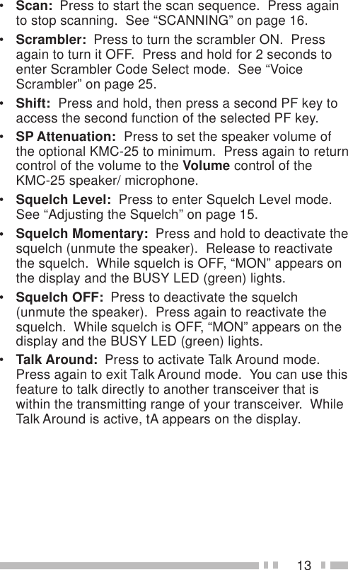 13•Scan:  Press to start the scan sequence.  Press againto stop scanning.  See “SCANNING” on page 16.•Scrambler:  Press to turn the scrambler ON.  Pressagain to turn it OFF.  Press and hold for 2 seconds toenter Scrambler Code Select mode.  See “VoiceScrambler” on page 25.•Shift:  Press and hold, then press a second PF key toaccess the second function of the selected PF key.•SP Attenuation:  Press to set the speaker volume ofthe optional KMC-25 to minimum.  Press again to returncontrol of the volume to the Volume control of theKMC-25 speaker/ microphone.•Squelch Level:  Press to enter Squelch Level mode.See “Adjusting the Squelch” on page 15.• Squelch Momentary:  Press and hold to deactivate thesquelch (unmute the speaker).  Release to reactivatethe squelch.  While squelch is OFF, “MON” appears onthe display and the BUSY LED (green) lights.•Squelch OFF:  Press to deactivate the squelch(unmute the speaker).  Press again to reactivate thesquelch.  While squelch is OFF, “MON” appears on thedisplay and the BUSY LED (green) lights.•Talk Around:  Press to activate Talk Around mode.Press again to exit Talk Around mode.  You can use thisfeature to talk directly to another transceiver that iswithin the transmitting range of your transceiver.  WhileTalk Around is active, tA appears on the display.