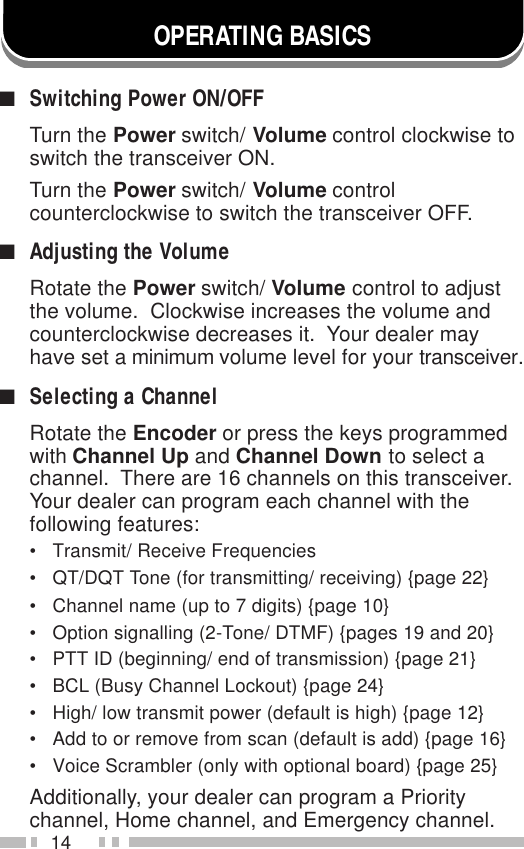 14OPERATING BASICS■Switching Power ON/OFFTurn the Power switch/ Volume control clockwise toswitch the transceiver ON.Turn the Power switch/ Volume controlcounterclockwise to switch the transceiver OFF.■Adjusting the VolumeRotate the Power switch/ Volume control to adjustthe volume.  Clockwise increases the volume andcounterclockwise decreases it.  Your dealer mayhave set a minimum volume level for your transceiver.■Selecting a ChannelRotate the Encoder or press the keys programmedwith Channel Up and Channel Down to select achannel.  There are 16 channels on this transceiver.Your dealer can program each channel with thefollowing features:• Transmit/ Receive Frequencies• QT/DQT Tone (for transmitting/ receiving) {page 22}• Channel name (up to 7 digits) {page 10}• Option signalling (2-Tone/ DTMF) {pages 19 and 20}• PTT ID (beginning/ end of transmission) {page 21}• BCL (Busy Channel Lockout) {page 24}• High/ low transmit power (default is high) {page 12}• Add to or remove from scan (default is add) {page 16}• Voice Scrambler (only with optional board) {page 25}Additionally, your dealer can program a Prioritychannel, Home channel, and Emergency channel.