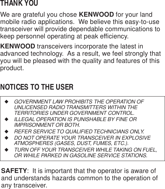 ◆GOVERNMENT LAW PROHIBITS THE OPERATION OFUNLICENSED RADIO TRANSMITTERS WITHIN THETERRITORIES UNDER GOVERNMENT CONTROL.◆ILLEGAL OPERATION IS PUNISHABLE BY FINE ORIMPRISONMENT OR BOTH.◆REFER SERVICE TO QUALIFIED TECHNICIANS ONLY.◆DO NOT OPERATE YOUR TRANSCEIVER IN EXPLOSIVEATMOSPHERES (GASES, DUST, FUMES, ETC.).◆TURN OFF YOUR TRANSCEIVER WHILE TAKING ON FUEL,OR WHILE PARKED IN GASOLINE SERVICE STATIONS.THANK YOUWe are grateful you chose KENWOOD for your landmobile radio applications.  We believe this easy-to-usetransceiver will provide dependable communications tokeep personnel operating at peak efficiency.KENWOOD transceivers incorporate the latest inadvanced technology.  As a result, we feel strongly thatyou will be pleased with the quality and features of thisproduct.NOTICES TO THE USERSAFETY:  It is important that the operator is aware ofand understands hazards common to the operation ofany transceiver.