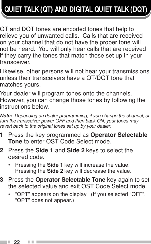 22QUIET TALK (QT) AND DIGITAL QUIET TALK (DQT)QT and DQT tones are encoded tones that help torelieve you of unwanted calls.  Calls that are receivedon your channel that do not have the proper tone willnot be heard.  You will only hear calls that are receivedif they carry the tones that match those set up in yourtransceiver.Likewise, other persons will not hear your transmissionsunless their transceivers have a QT/DQT tone thatmatches yours.Your dealer will program tones onto the channels.However, you can change those tones by following theinstructions below.Note:  Depending on dealer programming, if you change the channel, orturn the transceiver power OFF and then back ON, your tones mayrevert back to the original tones set up by your dealer.1Press the key programmed as Operator SelectableTone to enter OST Code Select mode.2Press the Side 1 and Side 2 keys to select thedesired code.• Pressing the Side 1 key will increase the value.Pressing the Side 2 key will decrease the value.3Press the Operator Selectable Tone key again to setthe selected value and exit OST Code Select mode.• “OPT” appears on the display.  (If you selected “OFF”,“OPT” does not appear.)