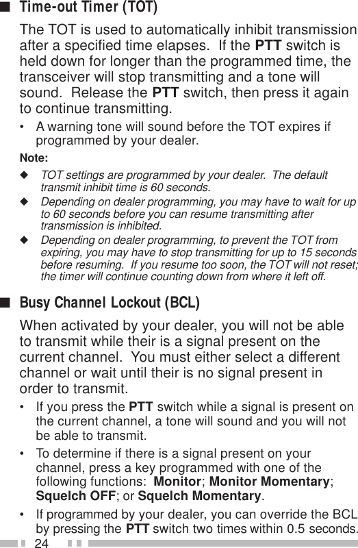 24■Time-out Timer (TOT)The TOT is used to automatically inhibit transmissionafter a specified time elapses.  If the PTT switch isheld down for longer than the programmed time, thetransceiver will stop transmitting and a tone willsound.  Release the PTT switch, then press it againto continue transmitting.• A warning tone will sound before the TOT expires ifprogrammed by your dealer.Note:◆TOT settings are programmed by your dealer.  The defaulttransmit inhibit time is 60 seconds.◆Depending on dealer programming, you may have to wait for upto 60 seconds before you can resume transmitting aftertransmission is inhibited.◆Depending on dealer programming, to prevent the TOT fromexpiring, you may have to stop transmitting for up to 15 secondsbefore resuming.  If you resume too soon, the TOT will not reset;the timer will continue counting down from where it left off.■Busy Channel Lockout (BCL)When activated by your dealer, you will not be ableto transmit while their is a signal present on thecurrent channel.  You must either select a differentchannel or wait until their is no signal present inorder to transmit.• If you press the PTT switch while a signal is present onthe current channel, a tone will sound and you will notbe able to transmit.• To determine if there is a signal present on yourchannel, press a key programmed with one of thefollowing functions:  Monitor; Monitor Momentary;Squelch OFF; or Squelch Momentary.• If programmed by your dealer, you can override the BCLby pressing the PTT switch two times within 0.5 seconds.