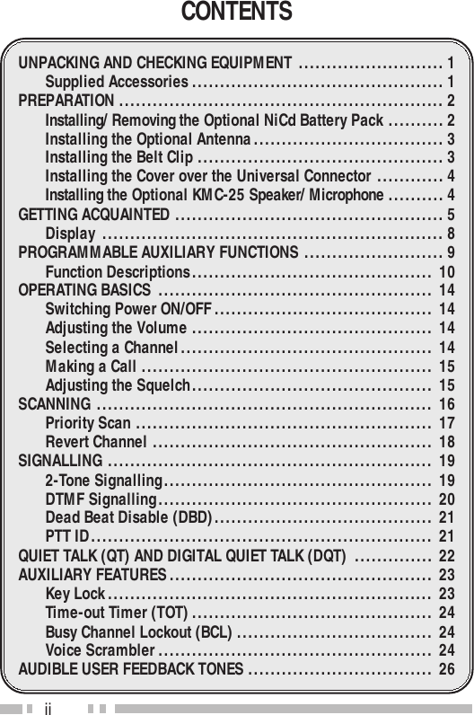 iiCONTENTSUNPACKING AND CHECKING EQUIPMENT ..........................1Supplied Accessories .............................................1PREPARATION ..........................................................2Installing/ Removing the Optional NiCd Battery Pack ..........2Installing the Optional Antenna..................................3Installing the Belt Clip ............................................3Installing the Cover over the Universal Connector ............4Installing the Optional KMC-25 Speaker/ Microphone ..........4GETTING ACQUAINTED ................................................5Display ............................................................. 8PROGRAMMABLE AUXILIARY FUNCTIONS .........................9Function Descriptions........................................... 10OPERATING BASICS ................................................. 14Switching Power ON/OFF....................................... 14Adjusting the Volume ........................................... 14Selecting a Channel............................................. 14Making a Call .................................................... 15Adjusting the Squelch........................................... 15SCANNING ............................................................ 16Priority Scan ..................................................... 17Revert Channel .................................................. 18SIGNALLING .......................................................... 192-Tone Signalling................................................ 19DTMF Signalling................................................. 20Dead Beat Disable (DBD)....................................... 21PTT ID............................................................. 21QUIET TALK (QT) AND DIGITAL QUIET TALK (DQT) .............. 22AUXILIARY FEATURES............................................... 23Key Lock.......................................................... 23Time-out Timer (TOT)........................................... 24Busy Channel Lockout (BCL) ................................... 24Voice Scrambler ................................................. 24AUDIBLE USER FEEDBACK TONES ................................. 26