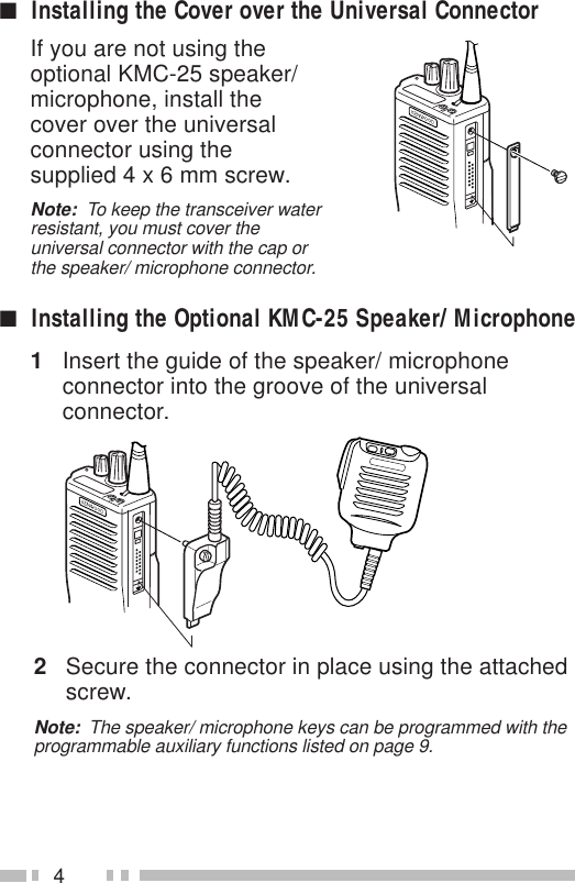 4If you are not using theoptional KMC-25 speaker/microphone, install thecover over the universalconnector using thesupplied 4 x 6 mm screw.Note:  To keep the transceiver waterresistant, you must cover theuniversal connector with the cap orthe speaker/ microphone connector.■Installing the Cover over the Universal Connector■Installing the Optional KMC-25 Speaker/ Microphone1Insert the guide of the speaker/ microphoneconnector into the groove of the universalconnector.2Secure the connector in place using the attachedscrew.Note:  The speaker/ microphone keys can be programmed with theprogrammable auxiliary functions listed on page 9.