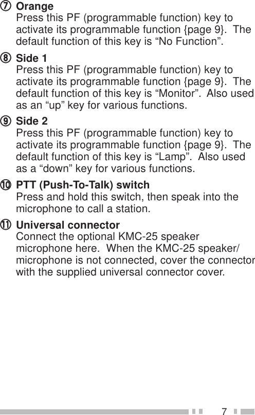 7uuuuuOrangePress this PF (programmable function) key toactivate its programmable function {page 9}.  Thedefault function of this key is “No Function”.iiiiiSide 1Press this PF (programmable function) key toactivate its programmable function {page 9}.  Thedefault function of this key is “Monitor”.  Also usedas an “up” key for various functions.oooooSide 2Press this PF (programmable function) key toactivate its programmable function {page 9}.  Thedefault function of this key is “Lamp”.  Also usedas a “down” key for various functions.!0!0!0!0!0 PTT (Push-To-Talk) switchPress and hold this switch, then speak into themicrophone to call a station.!1!1!1!1!1 Universal connectorConnect the optional KMC-25 speakermicrophone here.  When the KMC-25 speaker/microphone is not connected, cover the connectorwith the supplied universal connector cover.