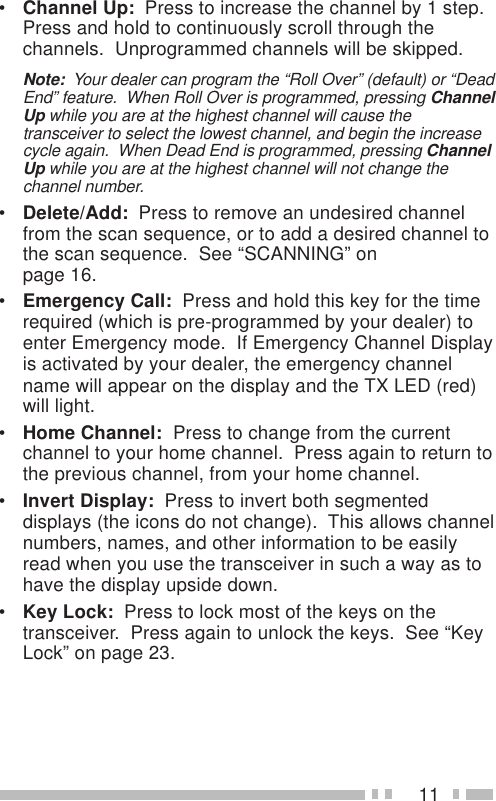 11•Channel Up:  Press to increase the channel by 1 step.Press and hold to continuously scroll through thechannels.  Unprogrammed channels will be skipped.Note:  Your dealer can program the “Roll Over” (default) or “DeadEnd” feature.  When Roll Over is programmed, pressing ChannelUp while you are at the highest channel will cause thetransceiver to select the lowest channel, and begin the increasecycle again.  When Dead End is programmed, pressing ChannelUp while you are at the highest channel will not change thechannel number.•Delete/Add:  Press to remove an undesired channelfrom the scan sequence, or to add a desired channel tothe scan sequence.  See “SCANNING” onpage 16.•Emergency Call:  Press and hold this key for the timerequired (which is pre-programmed by your dealer) toenter Emergency mode.  If Emergency Channel Displayis activated by your dealer, the emergency channelname will appear on the display and the TX LED (red)will light.•Home Channel:  Press to change from the currentchannel to your home channel.  Press again to return tothe previous channel, from your home channel.•Invert Display:  Press to invert both segmenteddisplays (the icons do not change).  This allows channelnumbers, names, and other information to be easilyread when you use the transceiver in such a way as tohave the display upside down.•Key Lock:  Press to lock most of the keys on thetransceiver.  Press again to unlock the keys.  See “KeyLock” on page 23.