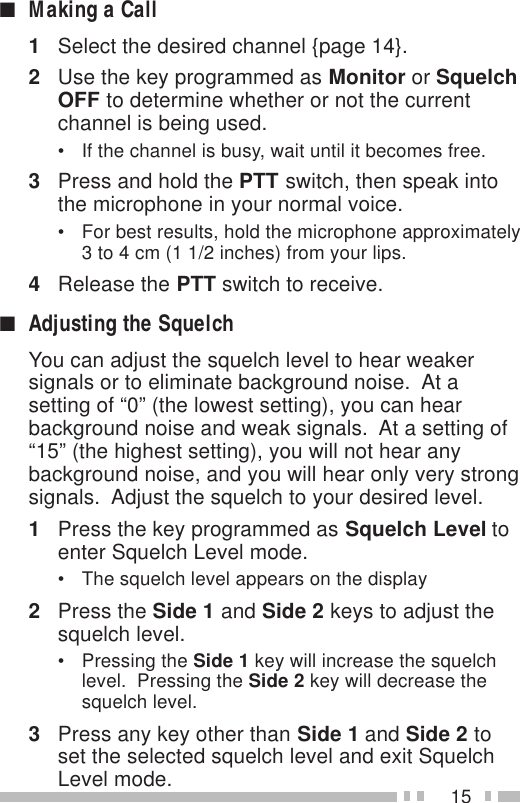 15■Making a Call1Select the desired channel {page 14}.2Use the key programmed as Monitor or SquelchOFF to determine whether or not the currentchannel is being used.• If the channel is busy, wait until it becomes free.3Press and hold the PTT switch, then speak intothe microphone in your normal voice.• For best results, hold the microphone approximately3 to 4 cm (1 1/2 inches) from your lips.4Release the PTT switch to receive.■Adjusting the SquelchYou can adjust the squelch level to hear weakersignals or to eliminate background noise.  At asetting of “0” (the lowest setting), you can hearbackground noise and weak signals.  At a setting of“15” (the highest setting), you will not hear anybackground noise, and you will hear only very strongsignals.  Adjust the squelch to your desired level.1Press the key programmed as Squelch Level toenter Squelch Level mode.• The squelch level appears on the display2Press the Side 1 and Side 2 keys to adjust thesquelch level.• Pressing the Side 1 key will increase the squelchlevel.  Pressing the Side 2 key will decrease thesquelch level.3Press any key other than Side 1 and Side 2 toset the selected squelch level and exit SquelchLevel mode.