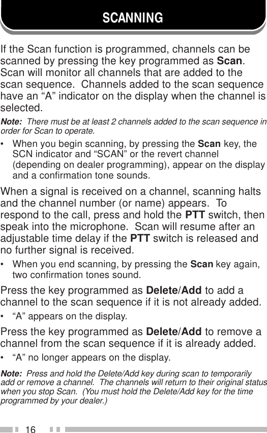 16SCANNINGIf the Scan function is programmed, channels can bescanned by pressing the key programmed as Scan.Scan will monitor all channels that are added to thescan sequence.  Channels added to the scan sequencehave an “A” indicator on the display when the channel isselected.Note:  There must be at least 2 channels added to the scan sequence inorder for Scan to operate.• When you begin scanning, by pressing the Scan key, theSCN indicator and “SCAN” or the revert channel(depending on dealer programming), appear on the displayand a confirmation tone sounds.When a signal is received on a channel, scanning haltsand the channel number (or name) appears.  Torespond to the call, press and hold the PTT switch, thenspeak into the microphone.  Scan will resume after anadjustable time delay if the PTT switch is released andno further signal is received.• When you end scanning, by pressing the Scan key again,two confirmation tones sound.Press the key programmed as Delete/Add to add achannel to the scan sequence if it is not already added.• “A” appears on the display.Press the key programmed as Delete/Add to remove achannel from the scan sequence if it is already added.• “A” no longer appears on the display.Note:  Press and hold the Delete/Add key during scan to temporarilyadd or remove a channel.  The channels will return to their original statuswhen you stop Scan.  (You must hold the Delete/Add key for the timeprogrammed by your dealer.)