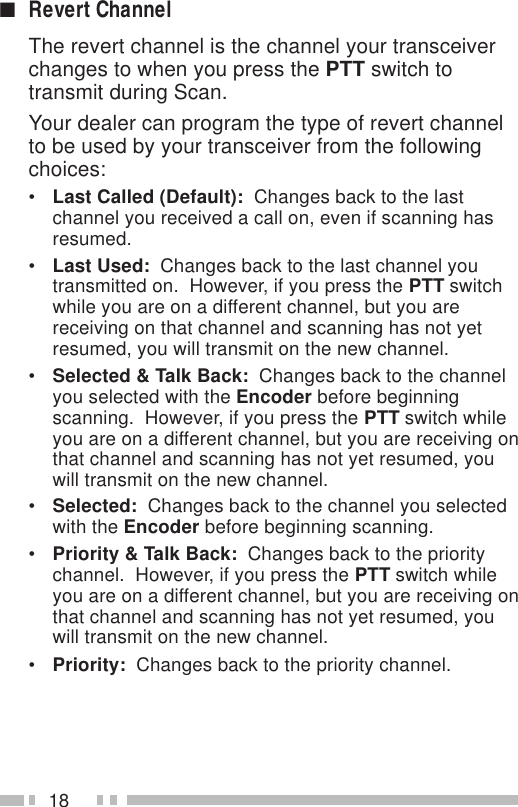 18■Revert ChannelThe revert channel is the channel your transceiverchanges to when you press the PTT switch totransmit during Scan.Your dealer can program the type of revert channelto be used by your transceiver from the followingchoices:•Last Called (Default):  Changes back to the lastchannel you received a call on, even if scanning hasresumed.•Last Used:  Changes back to the last channel youtransmitted on.  However, if you press the PTT switchwhile you are on a different channel, but you arereceiving on that channel and scanning has not yetresumed, you will transmit on the new channel.•Selected &amp; Talk Back:  Changes back to the channelyou selected with the Encoder before beginningscanning.  However, if you press the PTT switch whileyou are on a different channel, but you are receiving onthat channel and scanning has not yet resumed, youwill transmit on the new channel.•Selected:  Changes back to the channel you selectedwith the Encoder before beginning scanning.•Priority &amp; Talk Back:  Changes back to the prioritychannel.  However, if you press the PTT switch whileyou are on a different channel, but you are receiving onthat channel and scanning has not yet resumed, youwill transmit on the new channel.•Priority:  Changes back to the priority channel.
