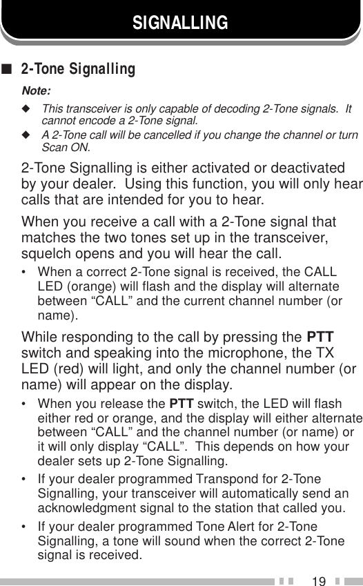 19SIGNALLING■2-Tone SignallingNote:◆This transceiver is only capable of decoding 2-Tone signals.  Itcannot encode a 2-Tone signal.◆A 2-Tone call will be cancelled if you change the channel or turnScan ON.2-Tone Signalling is either activated or deactivatedby your dealer.  Using this function, you will only hearcalls that are intended for you to hear.When you receive a call with a 2-Tone signal thatmatches the two tones set up in the transceiver,squelch opens and you will hear the call.• When a correct 2-Tone signal is received, the CALLLED (orange) will flash and the display will alternatebetween “CALL” and the current channel number (orname).While responding to the call by pressing the PTTswitch and speaking into the microphone, the TXLED (red) will light, and only the channel number (orname) will appear on the display.• When you release the PTT switch, the LED will flasheither red or orange, and the display will either alternatebetween “CALL” and the channel number (or name) orit will only display “CALL”.  This depends on how yourdealer sets up 2-Tone Signalling.• If your dealer programmed Transpond for 2-ToneSignalling, your transceiver will automatically send anacknowledgment signal to the station that called you.• If your dealer programmed Tone Alert for 2-ToneSignalling, a tone will sound when the correct 2-Tonesignal is received.