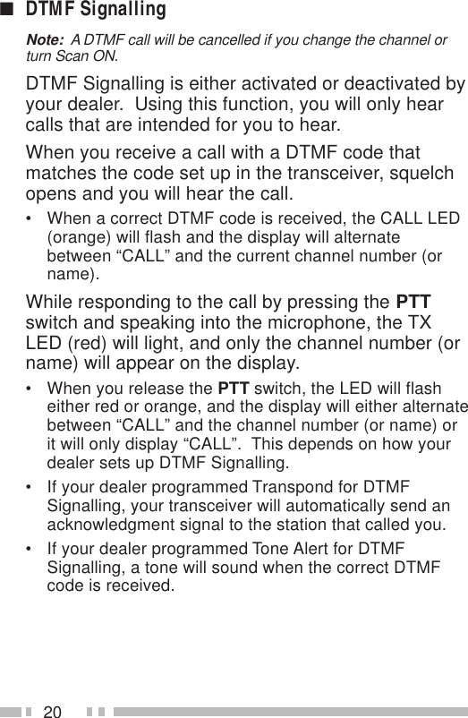 20■DTMF SignallingNote:  A DTMF call will be cancelled if you change the channel orturn Scan ON.DTMF Signalling is either activated or deactivated byyour dealer.  Using this function, you will only hearcalls that are intended for you to hear.When you receive a call with a DTMF code thatmatches the code set up in the transceiver, squelchopens and you will hear the call.• When a correct DTMF code is received, the CALL LED(orange) will flash and the display will alternatebetween “CALL” and the current channel number (orname).While responding to the call by pressing the PTTswitch and speaking into the microphone, the TXLED (red) will light, and only the channel number (orname) will appear on the display.• When you release the PTT switch, the LED will flasheither red or orange, and the display will either alternatebetween “CALL” and the channel number (or name) orit will only display “CALL”.  This depends on how yourdealer sets up DTMF Signalling.• If your dealer programmed Transpond for DTMFSignalling, your transceiver will automatically send anacknowledgment signal to the station that called you.• If your dealer programmed Tone Alert for DTMFSignalling, a tone will sound when the correct DTMFcode is received.