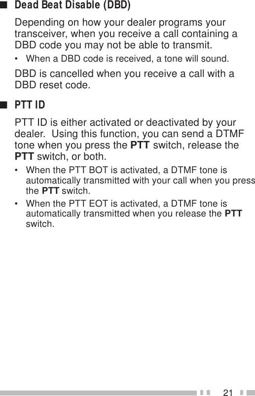 21■Dead Beat Disable (DBD)Depending on how your dealer programs yourtransceiver, when you receive a call containing aDBD code you may not be able to transmit.• When a DBD code is received, a tone will sound.DBD is cancelled when you receive a call with aDBD reset code.■PTT IDPTT ID is either activated or deactivated by yourdealer.  Using this function, you can send a DTMFtone when you press the PTT switch, release thePTT switch, or both.• When the PTT BOT is activated, a DTMF tone isautomatically transmitted with your call when you pressthe PTT switch.• When the PTT EOT is activated, a DTMF tone isautomatically transmitted when you release the PTTswitch.
