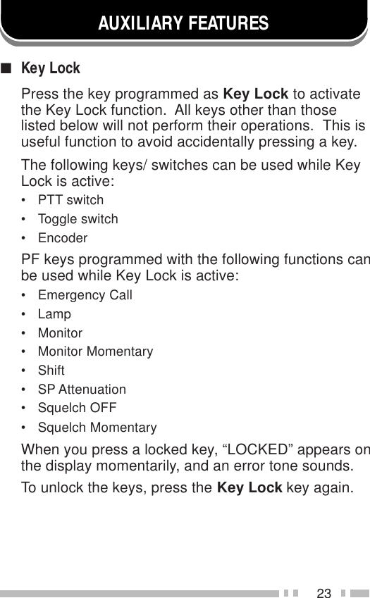 23AUXILIARY FEATURES■Key LockPress the key programmed as Key Lock to activatethe Key Lock function.  All keys other than thoselisted below will not perform their operations.  This isuseful function to avoid accidentally pressing a key.The following keys/ switches can be used while KeyLock is active:• PTT switch• Toggle switch• EncoderPF keys programmed with the following functions canbe used while Key Lock is active:• Emergency Call• Lamp• Monitor• Monitor Momentary• Shift• SP Attenuation• Squelch OFF• Squelch MomentaryWhen you press a locked key, “LOCKED” appears onthe display momentarily, and an error tone sounds.To unlock the keys, press the Key Lock key again.