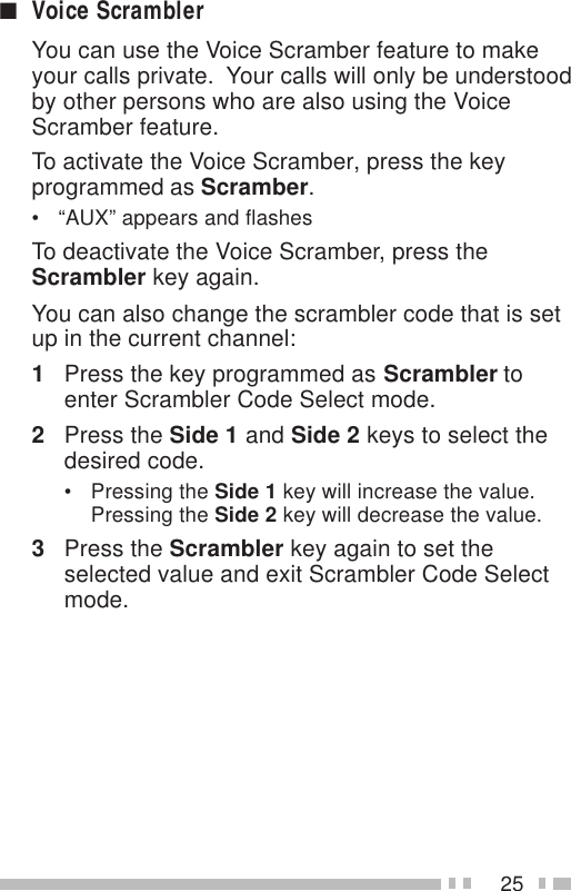 25■Voice ScramblerYou can use the Voice Scramber feature to makeyour calls private.  Your calls will only be understoodby other persons who are also using the VoiceScramber feature.To activate the Voice Scramber, press the keyprogrammed as Scramber.• “AUX” appears and flashesTo deactivate the Voice Scramber, press theScrambler key again.You can also change the scrambler code that is setup in the current channel:1Press the key programmed as Scrambler toenter Scrambler Code Select mode.2Press the Side 1 and Side 2 keys to select thedesired code.• Pressing the Side 1 key will increase the value.Pressing the Side 2 key will decrease the value.3Press the Scrambler key again to set theselected value and exit Scrambler Code Selectmode.