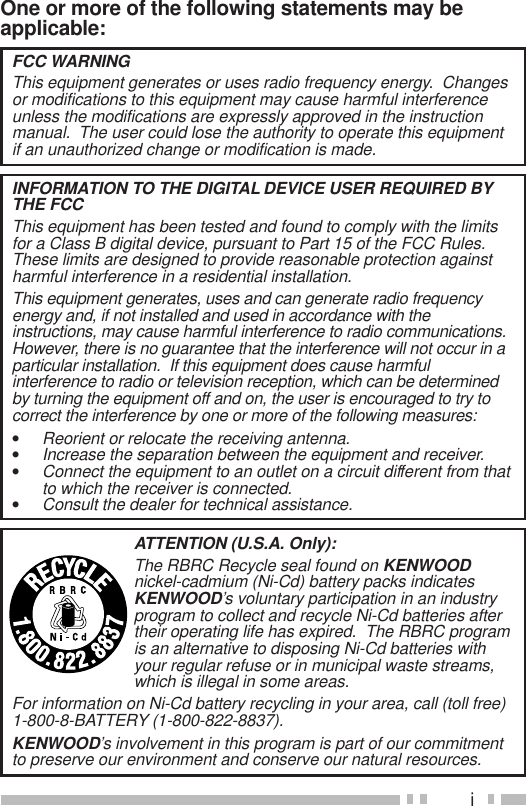iOne or more of the following statements may beapplicable:ATTENTION (U.S.A. Only):The RBRC Recycle seal found on KENWOODnickel-cadmium (Ni-Cd) battery packs indicatesKENWOOD’s voluntary participation in an industryprogram to collect and recycle Ni-Cd batteries aftertheir operating life has expired.  The RBRC programis an alternative to disposing Ni-Cd batteries withyour regular refuse or in municipal waste streams,which is illegal in some areas.For information on Ni-Cd battery recycling in your area, call (toll free)1-800-8-BATTERY (1-800-822-8837).KENWOOD’s involvement in this program is part of our commitmentto preserve our environment and conserve our natural resources.FCC WARNINGThis equipment generates or uses radio frequency energy.  Changesor modifications to this equipment may cause harmful interferenceunless the modifications are expressly approved in the instructionmanual.  The user could lose the authority to operate this equipmentif an unauthorized change or modification is made.INFORMATION TO THE DIGITAL DEVICE USER REQUIRED BYTHE FCCThis equipment has been tested and found to comply with the limitsfor a Class B digital device, pursuant to Part 15 of the FCC Rules.These limits are designed to provide reasonable protection againstharmful interference in a residential installation.This equipment generates, uses and can generate radio frequencyenergy and, if not installed and used in accordance with theinstructions, may cause harmful interference to radio communications.However, there is no guarantee that the interference will not occur in aparticular installation.  If this equipment does cause harmfulinterference to radio or television reception, which can be determinedby turning the equipment off and on, the user is encouraged to try tocorrect the interference by one or more of the following measures:•Reorient or relocate the receiving antenna.•Increase the separation between the equipment and receiver.•Connect the equipment to an outlet on a circuit different from thatto which the receiver is connected.•Consult the dealer for technical assistance.