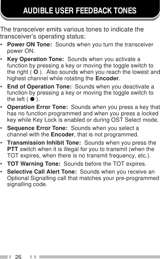 26AUDIBLE USER FEEDBACK TONESThe transceiver emits various tones to indicate thetransceiver’s operating status:•Power ON Tone:  Sounds when you turn the transceiverpower ON.•Key Operation Tone:  Sounds when you activate afunction by pressing a key or moving the toggle switch tothe right ( O ).  Also sounds when you reach the lowest andhighest channel while rotating the Encoder.•End of Operation Tone:  Sounds when you deactivate afunction by pressing a key or moving the toggle switch tothe left ( ● ).•Operation Error Tone:  Sounds when you press a key thathas no function programmed and when you press a lockedkey while Key Lock is enabled or during OST Select mode.•Sequence Error Tone:  Sounds when you select achannel with the Encoder, that is not programmed.•Transmission Inhibit Tone:  Sounds when you press thePTT switch when it is illegal for you to transmit (when theTOT expires, when there is no transmit frequency, etc.).•TOT Warning Tone:  Sounds before the TOT expires.•Selective Call Alert Tone:  Sounds when you receive anOptional Signalling call that matches your pre-programmedsignalling code.